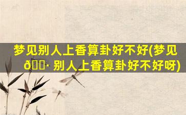 梦见别人上香算卦好不好(梦见 🌷 别人上香算卦好不好呀)